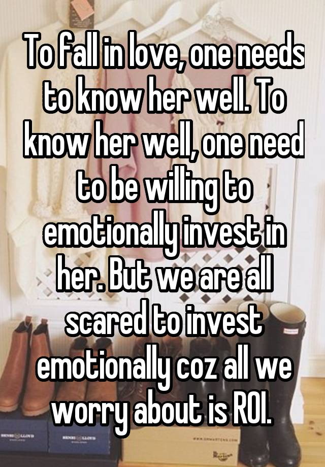 To fall in love, one needs to know her well. To know her well, one need to be willing to emotionally invest in her. But we are all scared to invest emotionally coz all we worry about is ROI. 