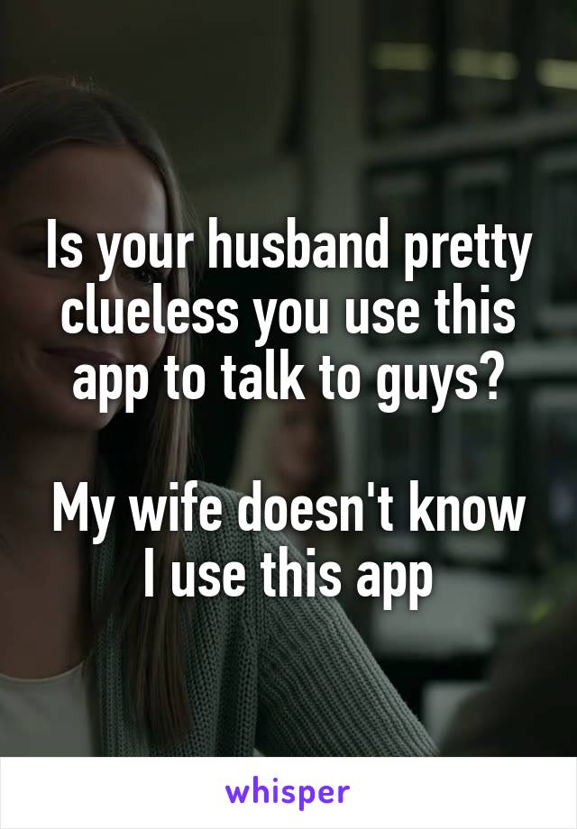 Is your husband pretty clueless you use this app to talk to guys?

My wife doesn't know I use this app