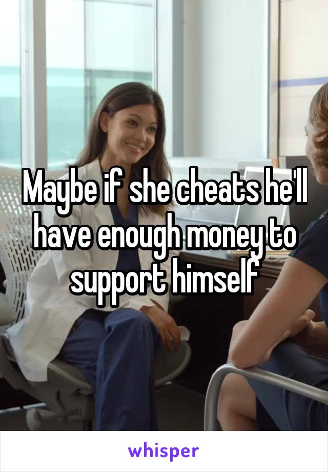 Maybe if she cheats he'll have enough money to support himself