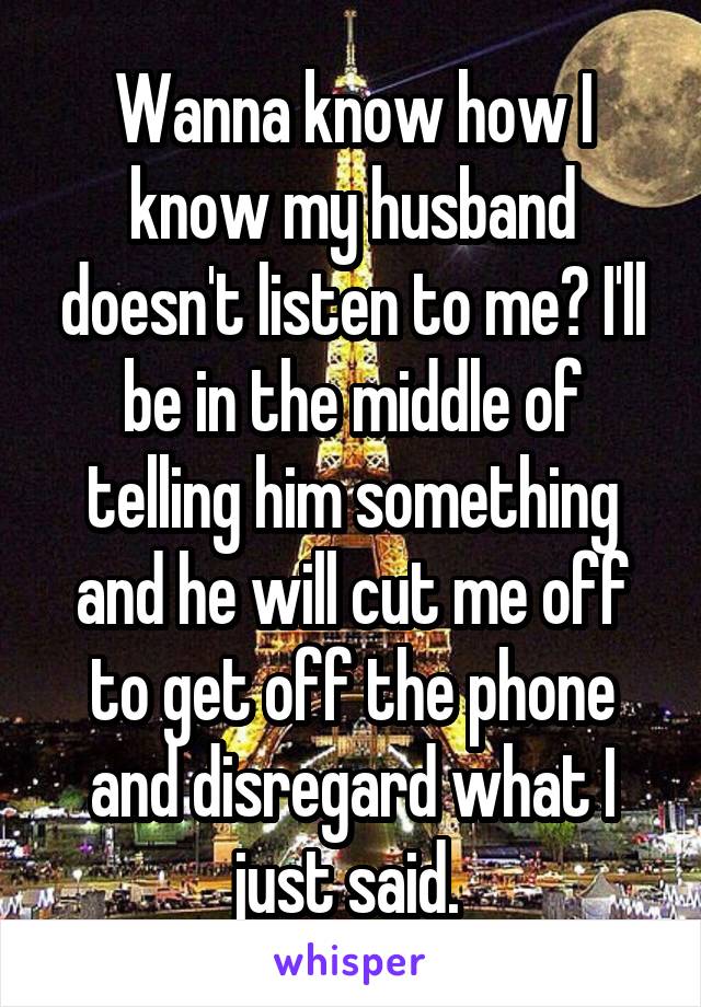 Wanna know how I know my husband doesn't listen to me? I'll be in the middle of telling him something and he will cut me off to get off the phone and disregard what I just said. 