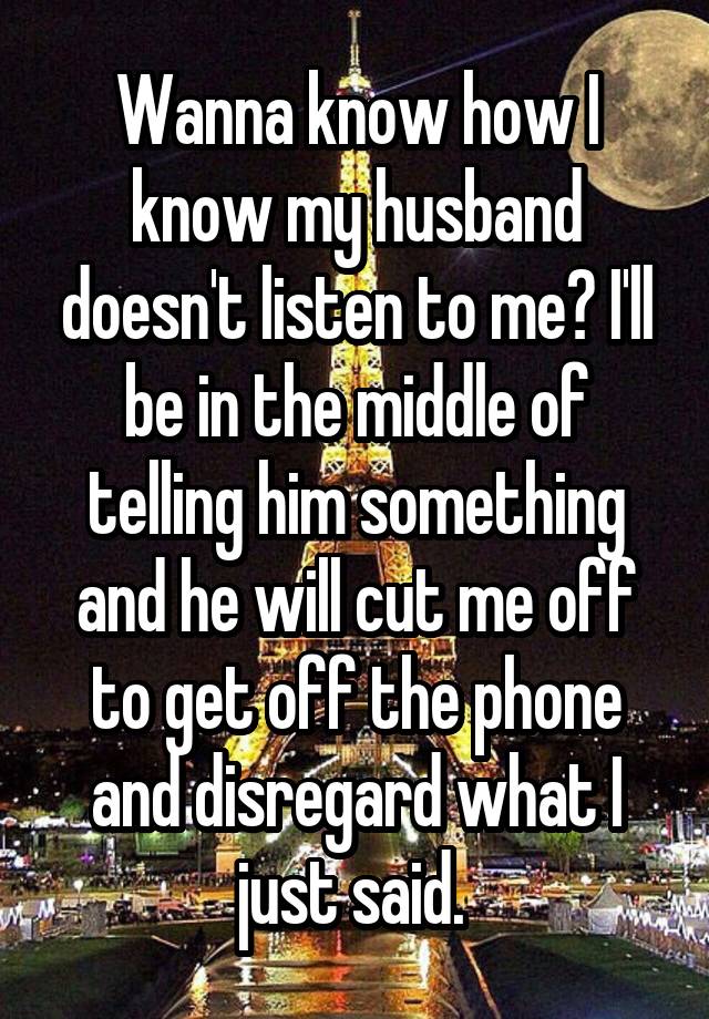 Wanna know how I know my husband doesn't listen to me? I'll be in the middle of telling him something and he will cut me off to get off the phone and disregard what I just said. 