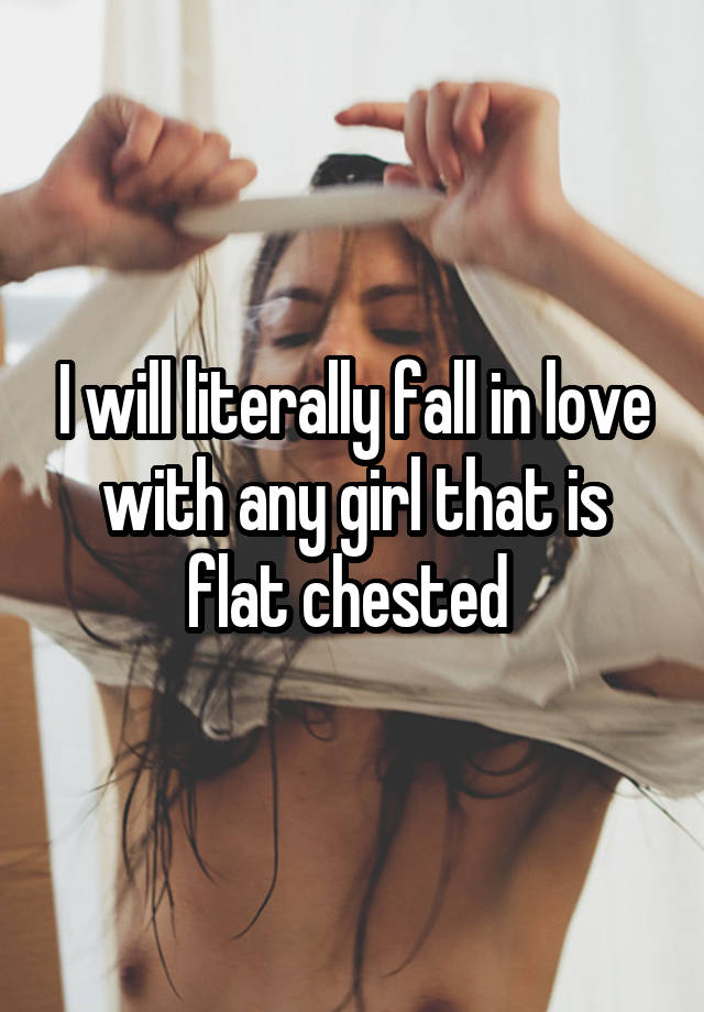 I will literally fall in love with any girl that is flat chested 