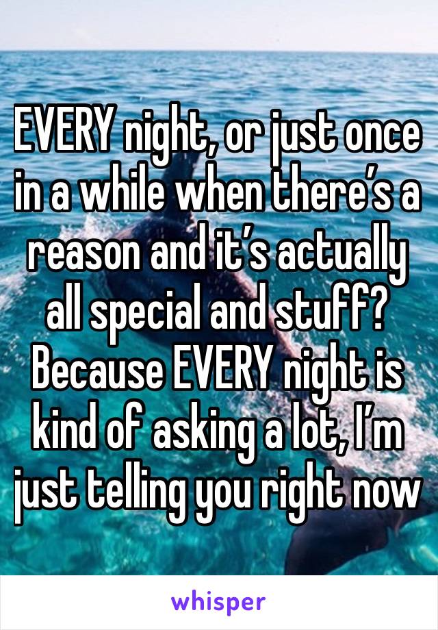 EVERY night, or just once in a while when there’s a reason and it’s actually all special and stuff? Because EVERY night is kind of asking a lot, I’m just telling you right now