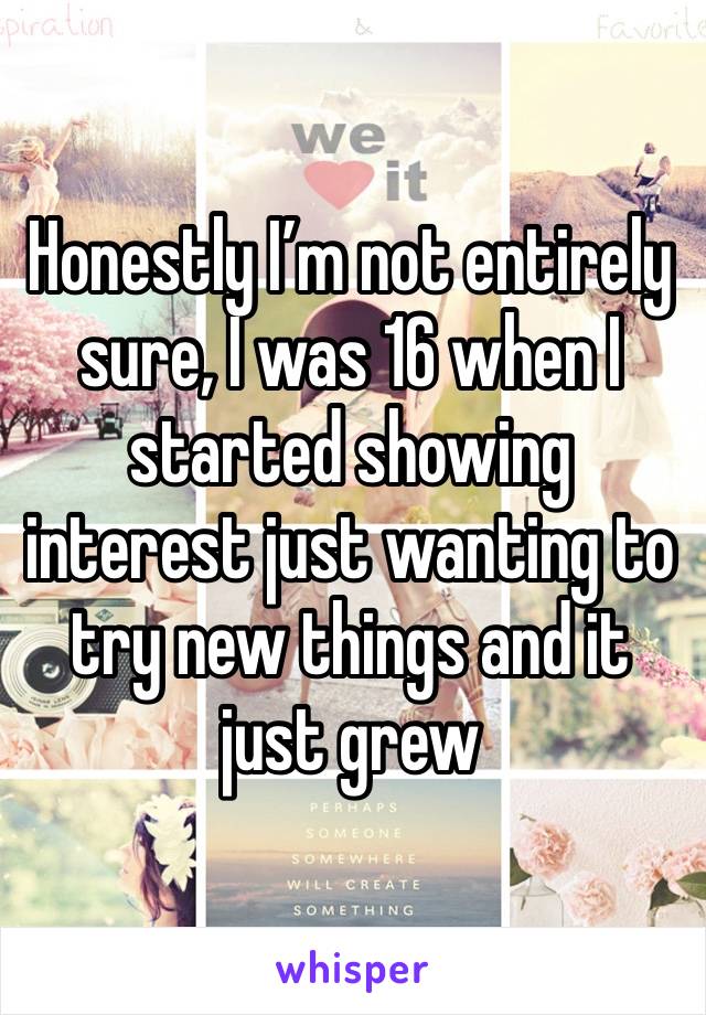 Honestly I’m not entirely sure, I was 16 when I started showing interest just wanting to try new things and it just grew