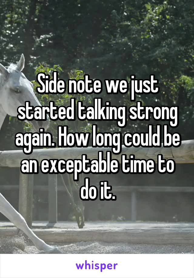 Side note we just started talking strong again. How long could be an exceptable time to do it.