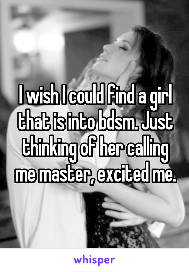 I wish I could find a girl that is into bdsm. Just thinking of her calling me master, excited me.