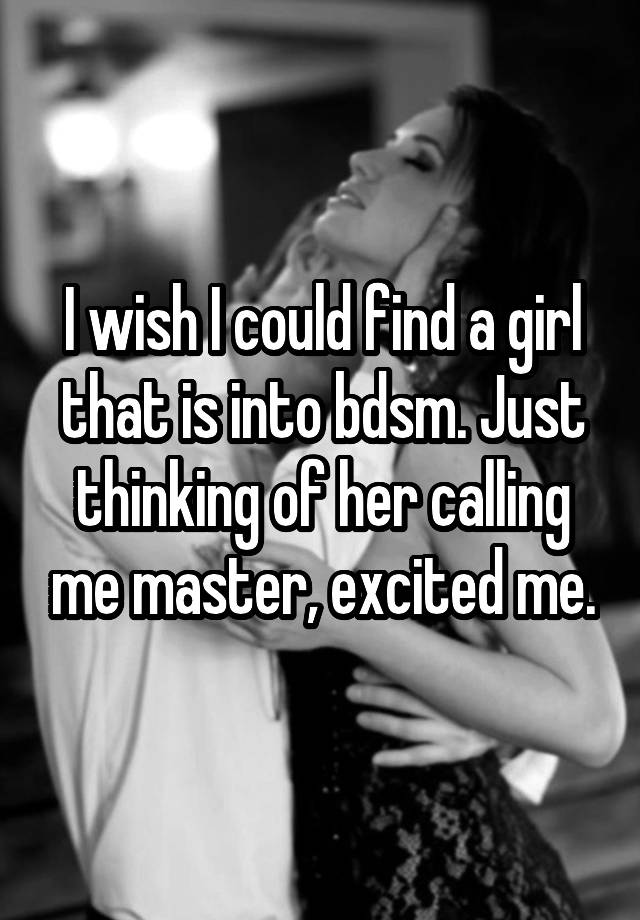 I wish I could find a girl that is into bdsm. Just thinking of her calling me master, excited me.