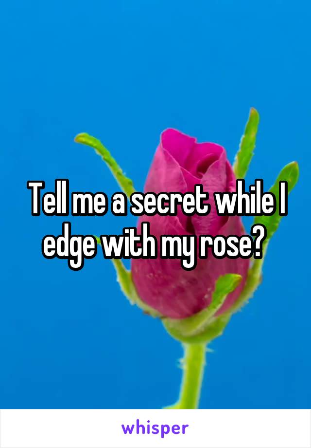 Tell me a secret while I edge with my rose? 