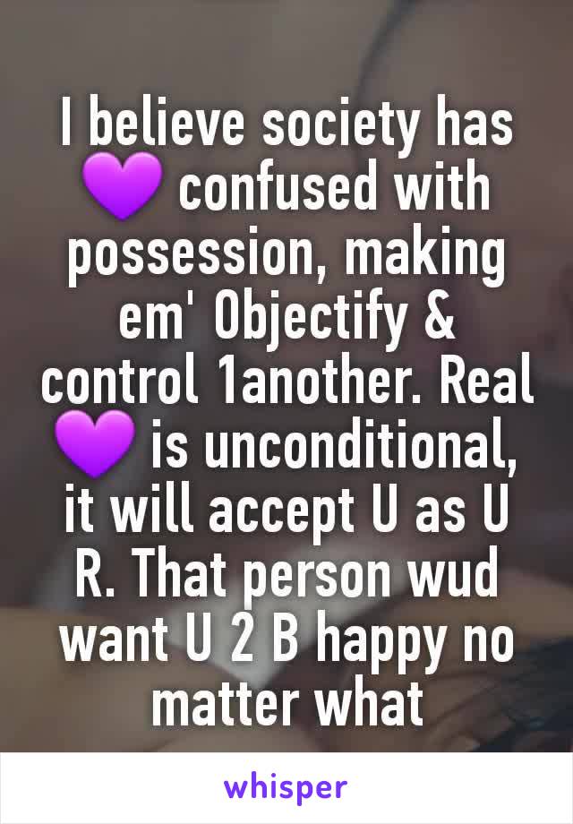 I believe society has💜 confused with possession, making em' Objectify & control 1another. Real 💜 is unconditional, it will accept U as U R. That person wud want U 2 B happy no matter what