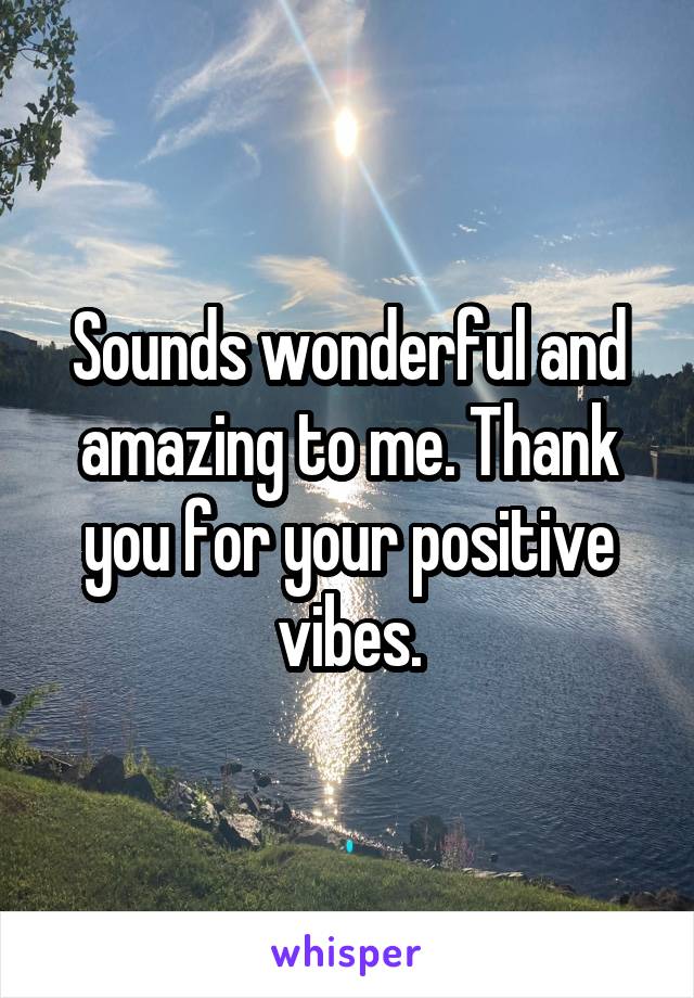 Sounds wonderful and amazing to me. Thank you for your positive vibes.