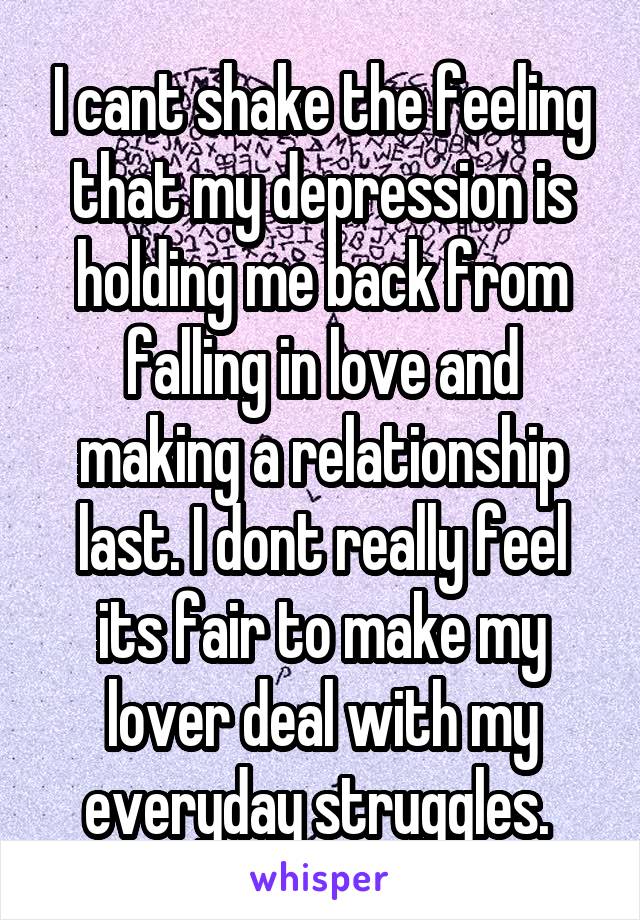 I cant shake the feeling that my depression is holding me back from falling in love and making a relationship last. I dont really feel its fair to make my lover deal with my everyday struggles. 