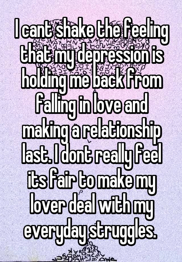 I cant shake the feeling that my depression is holding me back from falling in love and making a relationship last. I dont really feel its fair to make my lover deal with my everyday struggles. 