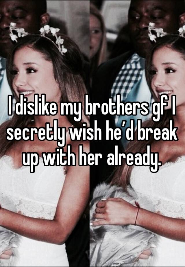 I dislike my brothers gf I secretly wish he’d break up with her already. 