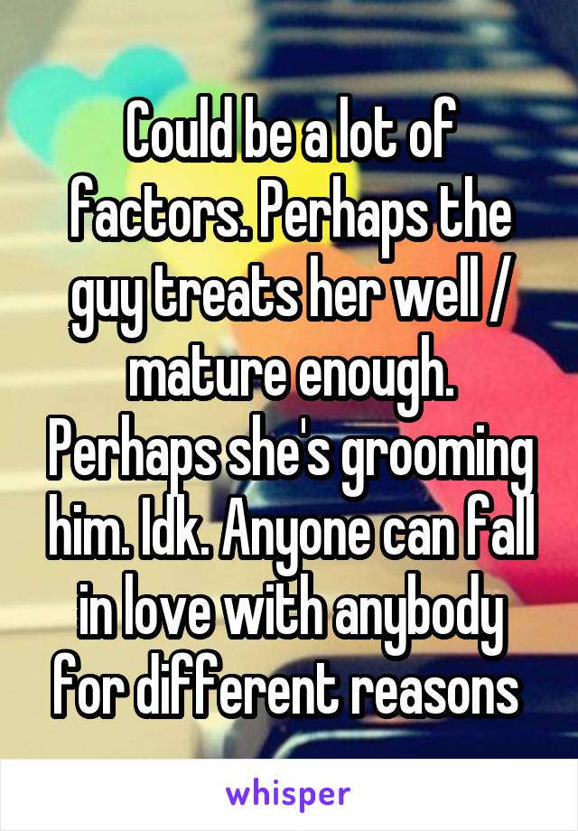 Could be a lot of factors. Perhaps the guy treats her well / mature enough. Perhaps she's grooming him. Idk. Anyone can fall in love with anybody for different reasons 