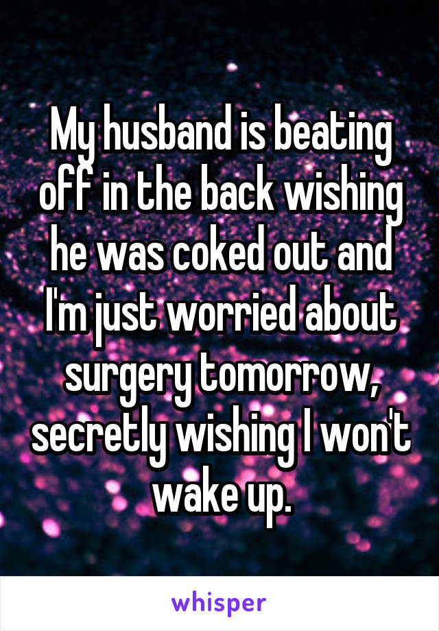 My husband is beating off in the back wishing he was coked out and I'm just worried about surgery tomorrow, secretly wishing I won't wake up.