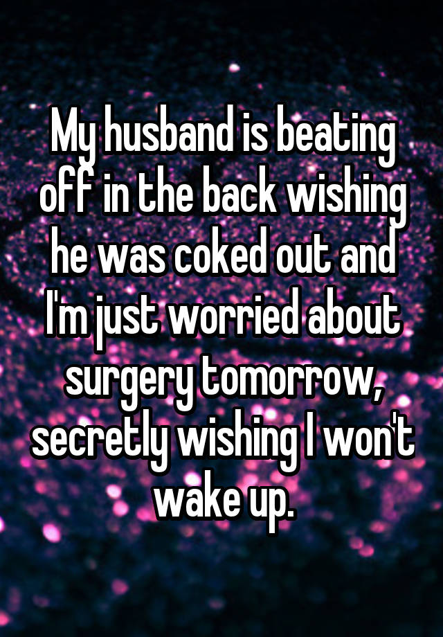 My husband is beating off in the back wishing he was coked out and I'm just worried about surgery tomorrow, secretly wishing I won't wake up.