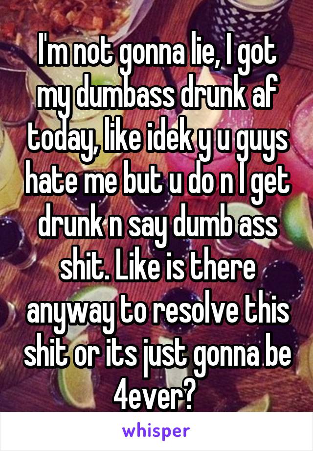 I'm not gonna lie, I got my dumbass drunk af today, like idek y u guys hate me but u do n I get drunk n say dumb ass shit. Like is there anyway to resolve this shit or its just gonna be 4ever? 