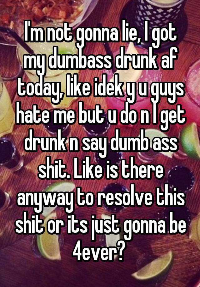 I'm not gonna lie, I got my dumbass drunk af today, like idek y u guys hate me but u do n I get drunk n say dumb ass shit. Like is there anyway to resolve this shit or its just gonna be 4ever? 