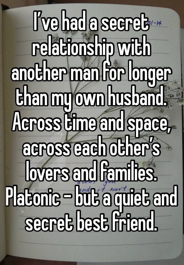 I’ve had a secret relationship with another man for longer than my own husband. Across time and space, across each other’s lovers and families. Platonic - but a quiet and secret best friend. 