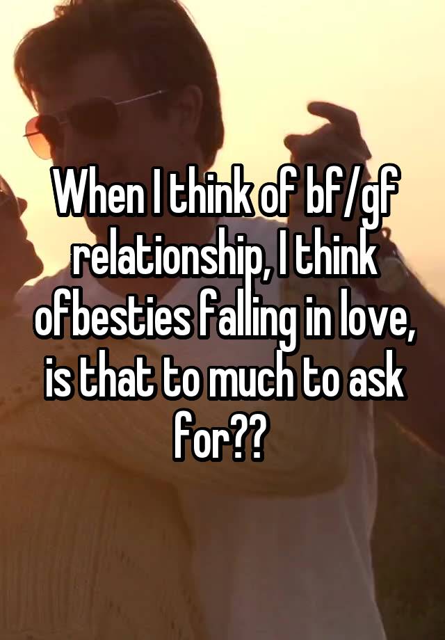 When I think of bf/gf relationship, I think ofbesties falling in love, is that to much to ask for?? 