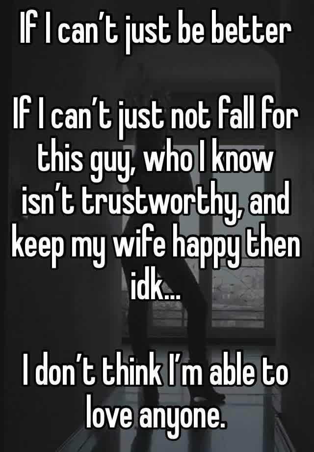 If I can’t just be better

If I can’t just not fall for this guy, who I know isn’t trustworthy, and keep my wife happy then idk…

I don’t think I’m able to love anyone.