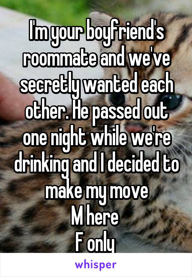 I'm your boyfriend's roommate and we've secretly wanted each other. He passed out one night while we're drinking and I decided to make my move
M here 
F only 