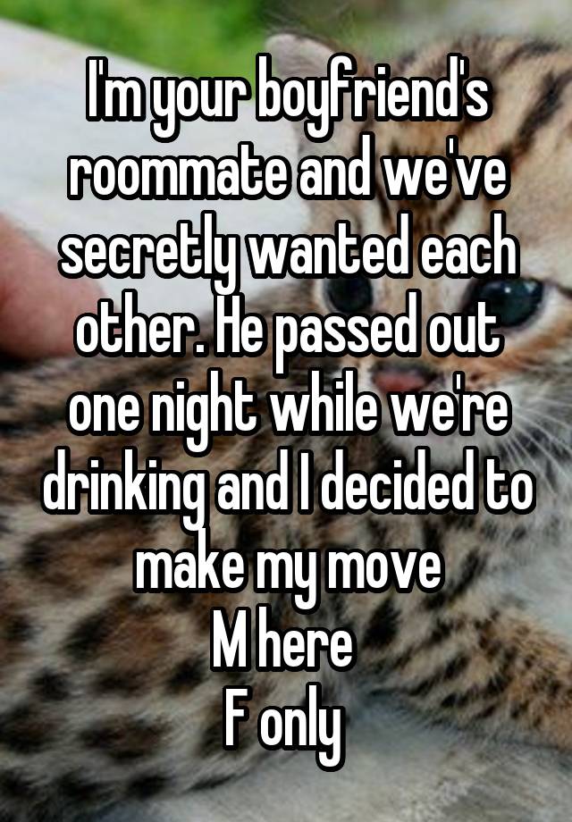 I'm your boyfriend's roommate and we've secretly wanted each other. He passed out one night while we're drinking and I decided to make my move
M here 
F only 