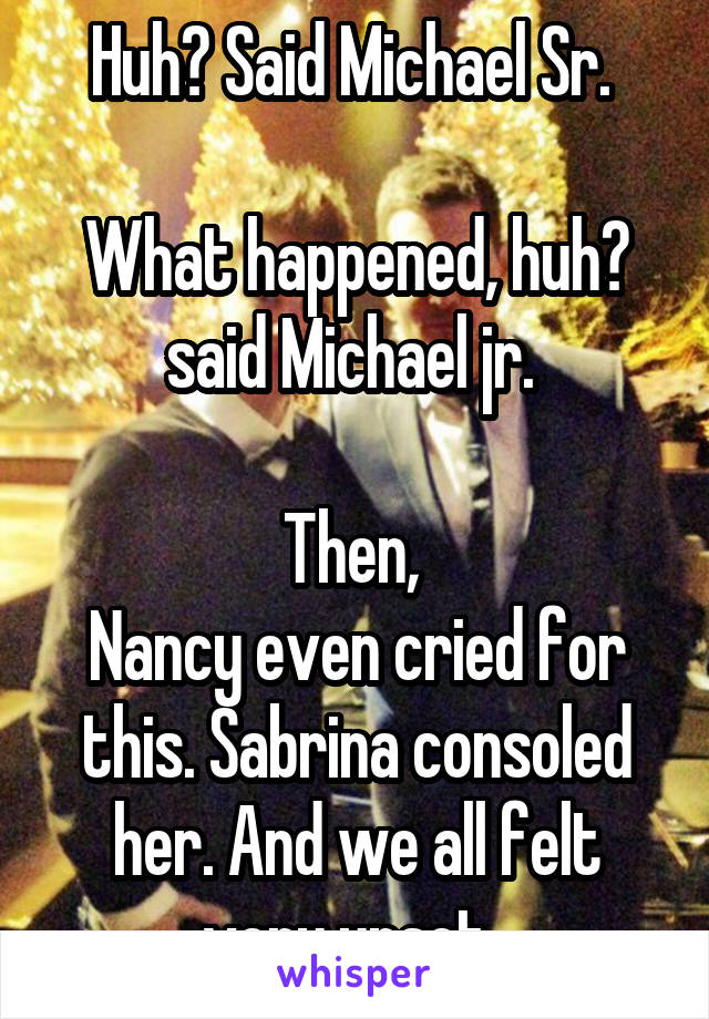 Huh? Said Michael Sr. 

What happened, huh? said Michael jr. 

Then, 
Nancy even cried for this. Sabrina consoled her. And we all felt very upset. 