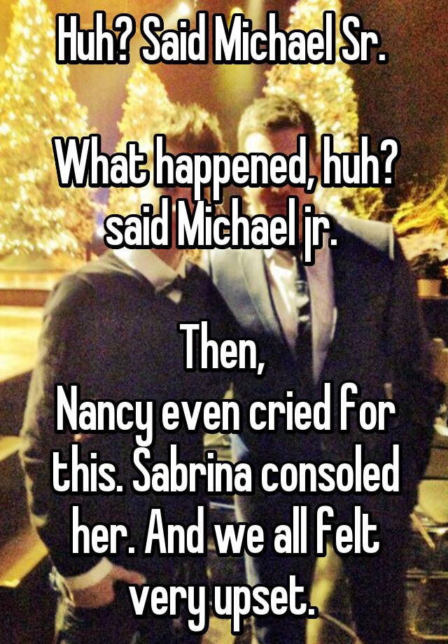 Huh? Said Michael Sr. 

What happened, huh? said Michael jr. 

Then, 
Nancy even cried for this. Sabrina consoled her. And we all felt very upset. 