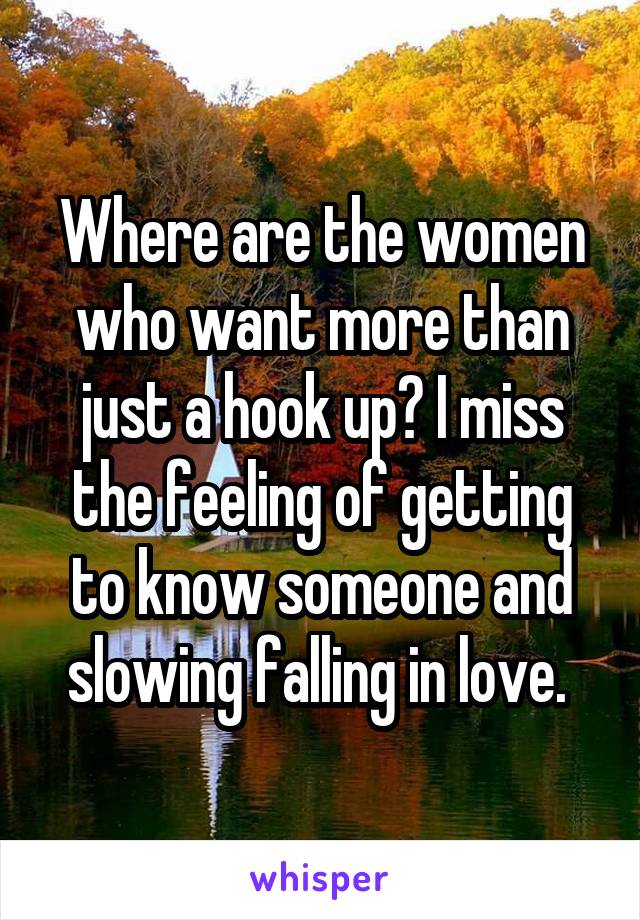 Where are the women who want more than just a hook up? I miss the feeling of getting to know someone and slowing falling in love. 