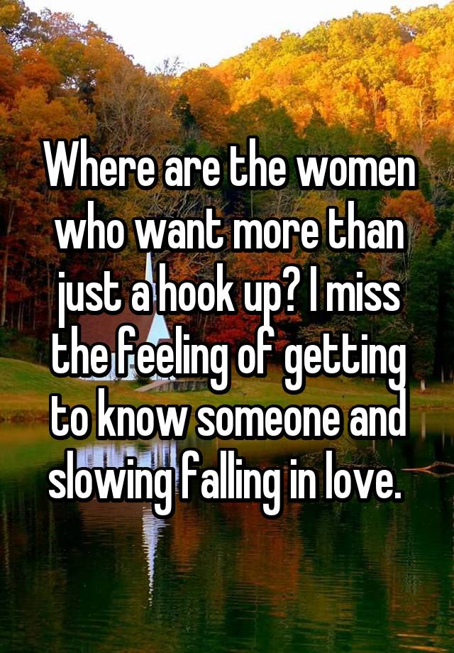 Where are the women who want more than just a hook up? I miss the feeling of getting to know someone and slowing falling in love. 