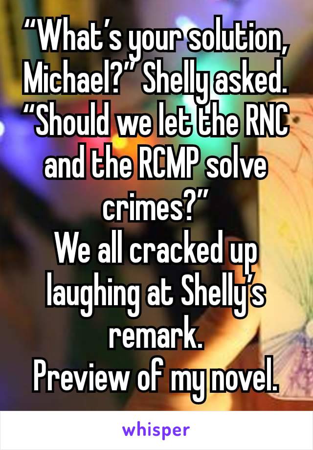 “What’s your solution, Michael?” Shelly asked. “Should we let the RNC and the RCMP solve crimes?”
We all cracked up laughing at Shelly’s remark.
Preview of my novel.
