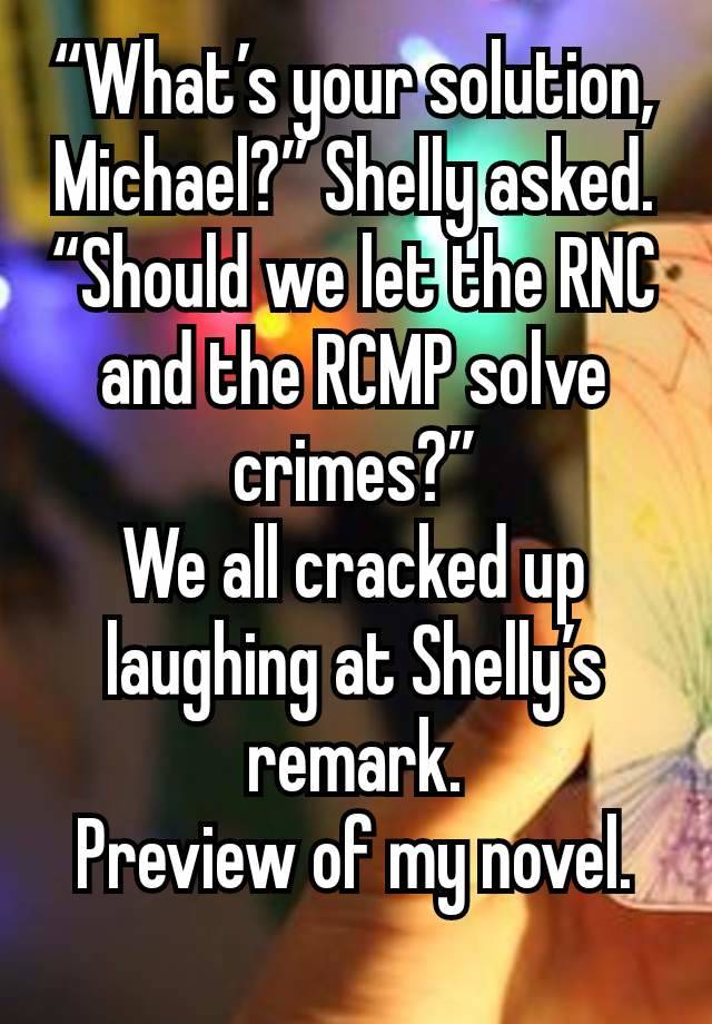 “What’s your solution, Michael?” Shelly asked. “Should we let the RNC and the RCMP solve crimes?”
We all cracked up laughing at Shelly’s remark.
Preview of my novel.
