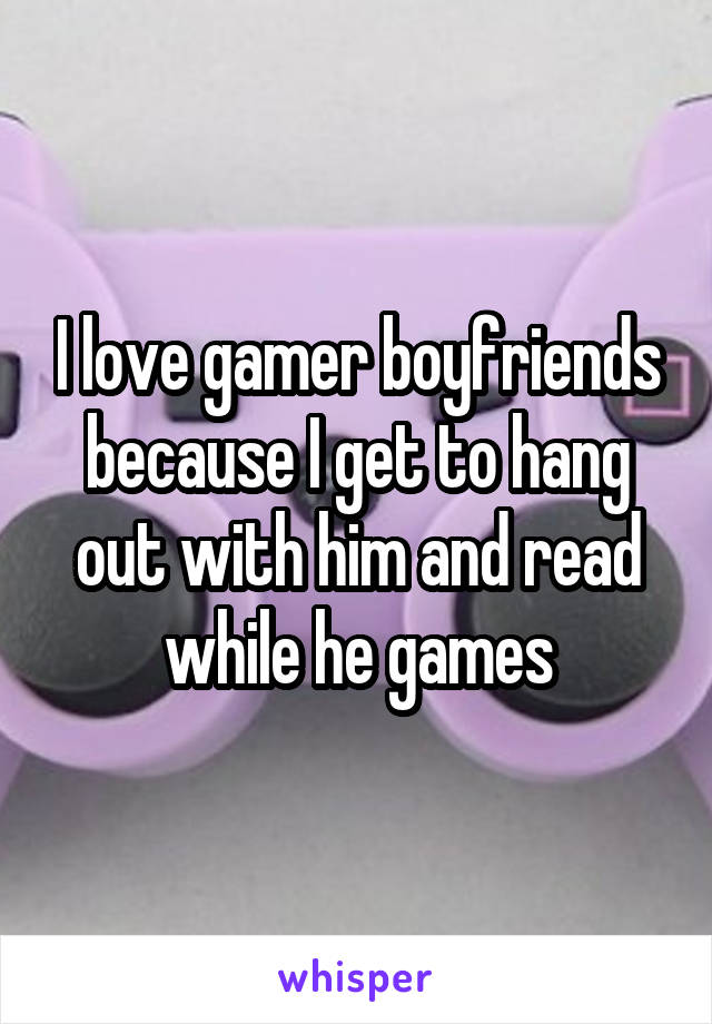 I love gamer boyfriends because I get to hang out with him and read while he games