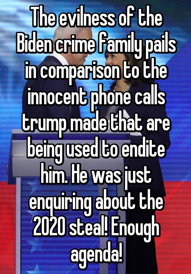 The evilness of the Biden crime family pails in comparison to the innocent phone calls trump made that are being used to endite him. He was just enquiring about the 2020 steal! Enough agenda!