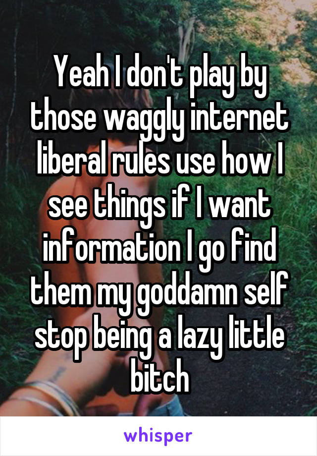 Yeah I don't play by those waggly internet liberal rules use how I see things if I want information I go find them my goddamn self stop being a lazy little bitch