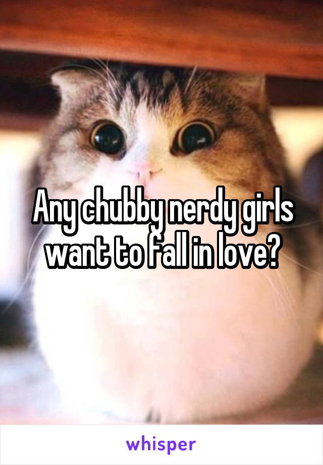 Any chubby nerdy girls want to fall in love?