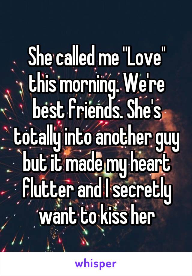 She called me "Love" this morning. We're best friends. She's totally into another guy but it made my heart flutter and I secretly want to kiss her