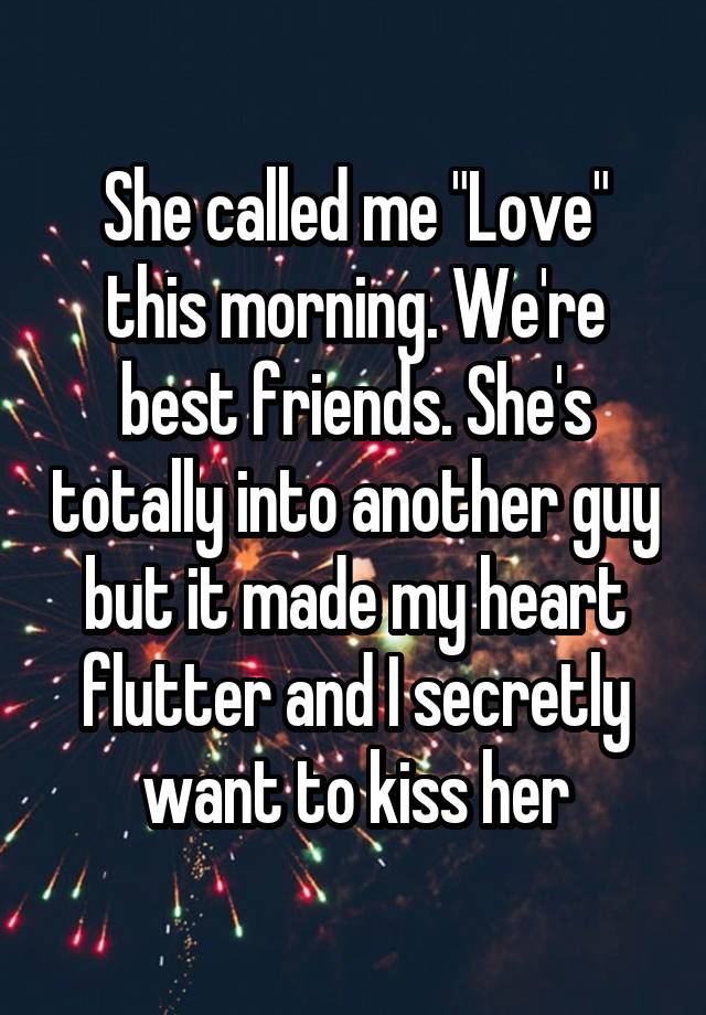 She called me "Love" this morning. We're best friends. She's totally into another guy but it made my heart flutter and I secretly want to kiss her