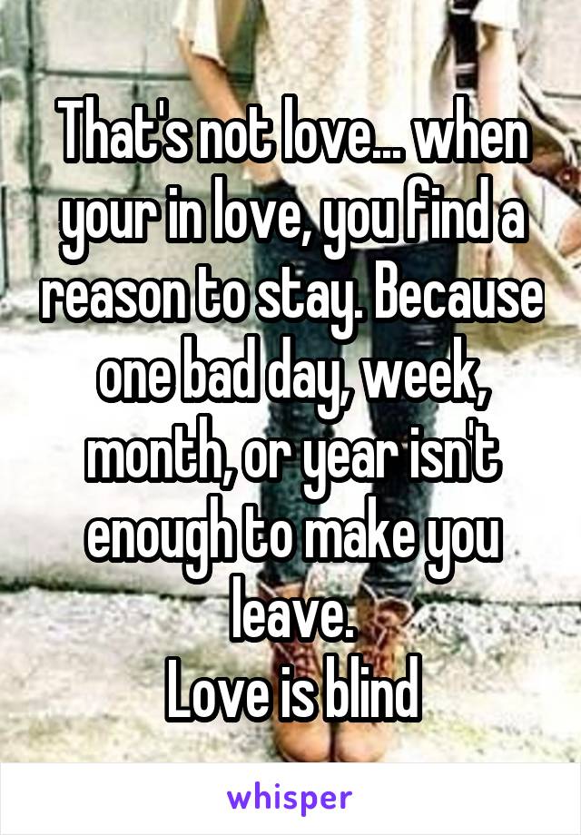 That's not love... when your in love, you find a reason to stay. Because one bad day, week, month, or year isn't enough to make you leave.
Love is blind