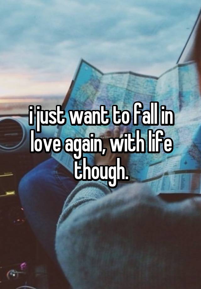 i just want to fall in love again, with life though.