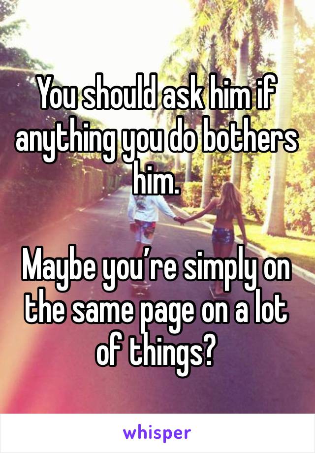 You should ask him if anything you do bothers him.

Maybe you’re simply on the same page on a lot of things? 