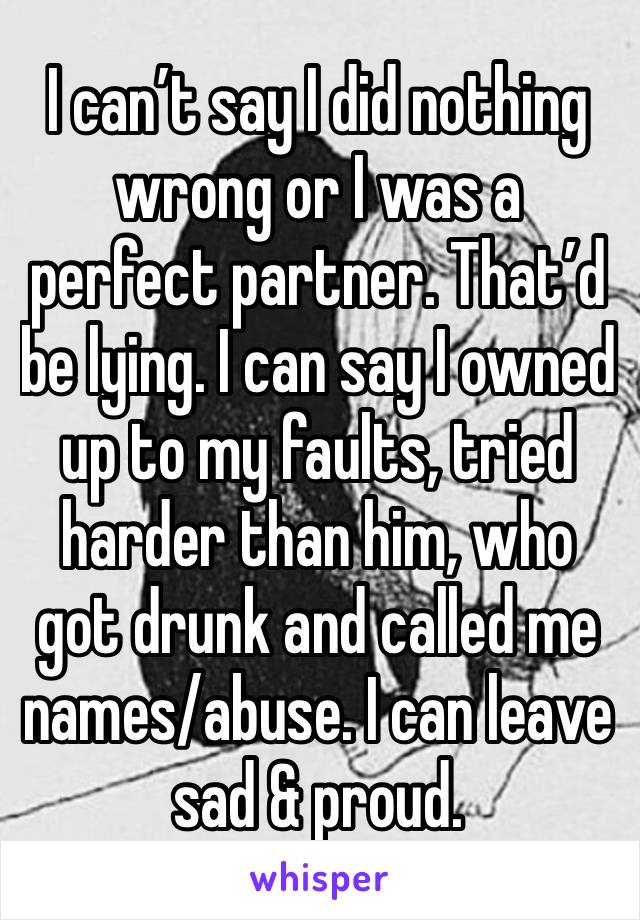 I can’t say I did nothing wrong or I was a perfect partner. That’d be lying. I can say I owned up to my faults, tried harder than him, who got drunk and called me names/abuse. I can leave sad & proud.