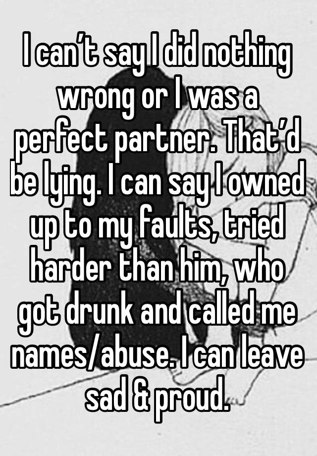 I can’t say I did nothing wrong or I was a perfect partner. That’d be lying. I can say I owned up to my faults, tried harder than him, who got drunk and called me names/abuse. I can leave sad & proud.