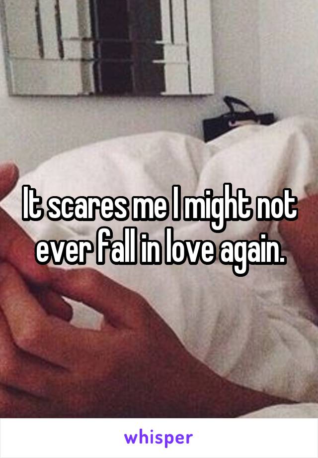 It scares me I might not ever fall in love again.