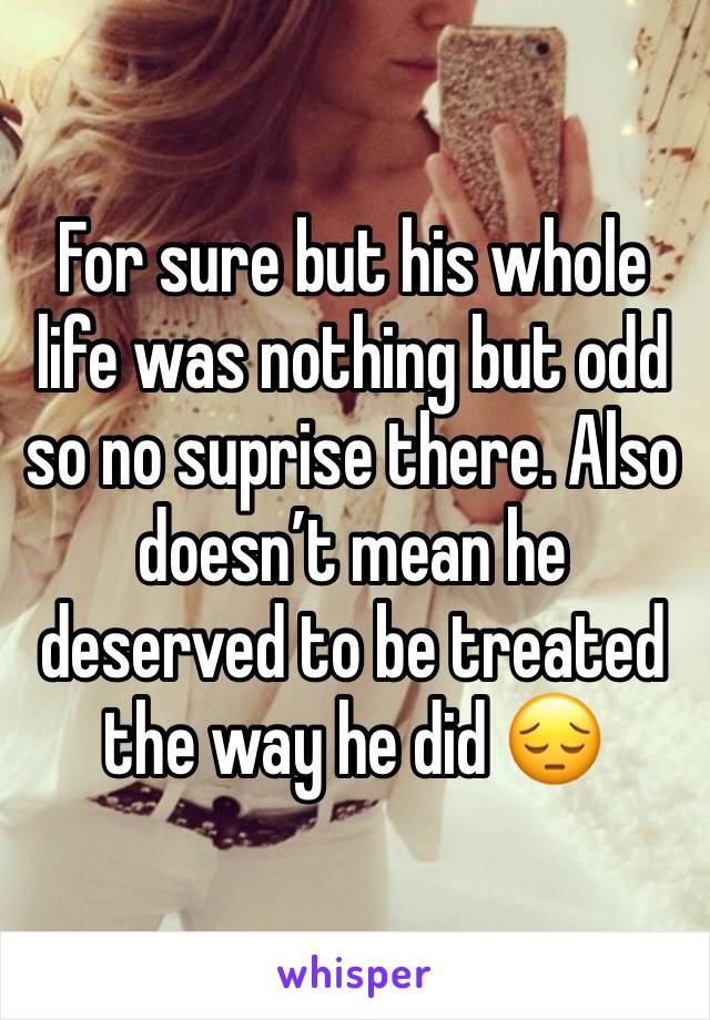 For sure but his whole life was nothing but odd so no suprise there. Also doesn’t mean he deserved to be treated the way he did 😔