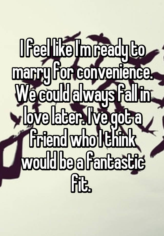 I feel like I'm ready to marry for convenience. We could always fall in love later. I've got a friend who I think would be a fantastic fit. 