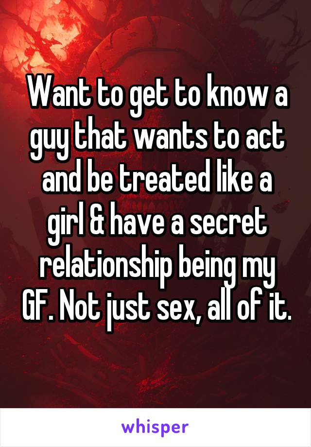 Want to get to know a guy that wants to act and be treated like a girl & have a secret relationship being my GF. Not just sex, all of it. 