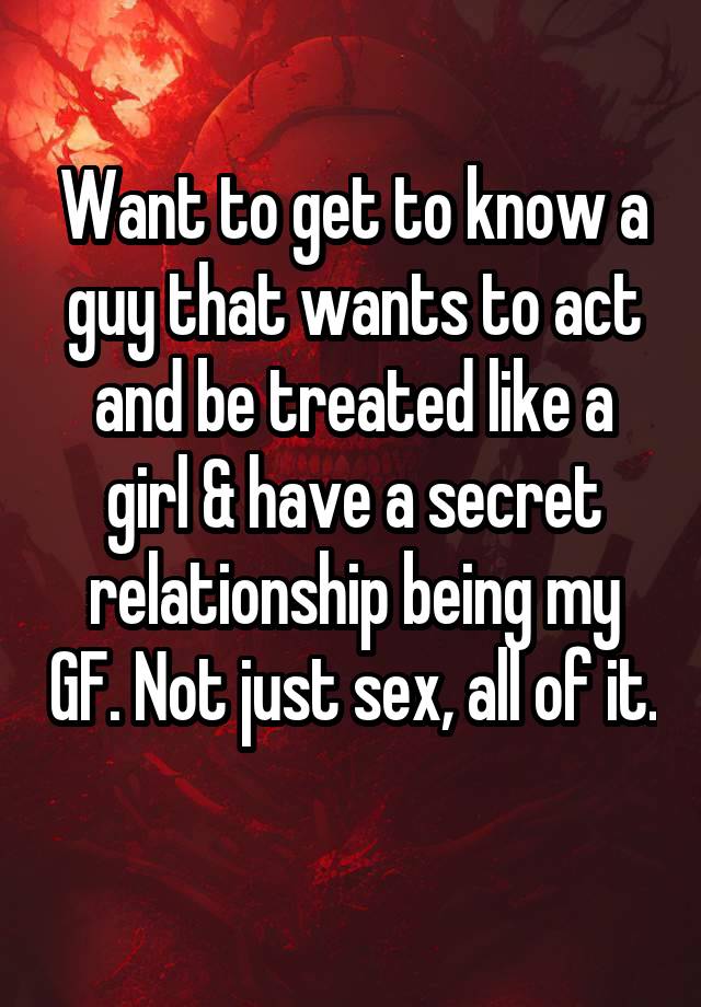 Want to get to know a guy that wants to act and be treated like a girl & have a secret relationship being my GF. Not just sex, all of it. 