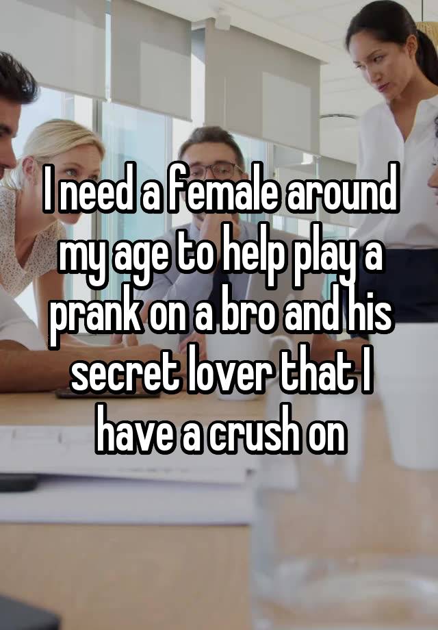 I need a female around my age to help play a prank on a bro and his secret lover that I have a crush on